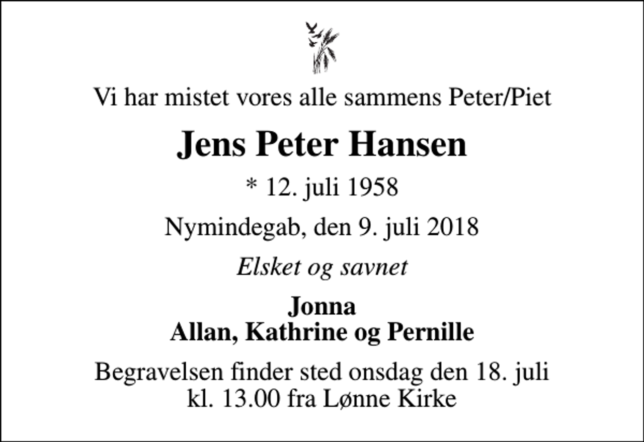 <p>Vi har mistet vores alle sammens Peter/Piet<br />Jens Peter Hansen<br />* 12. juli 1958<br />Nymindegab, den 9. juli 2018<br />Elsket og savnet<br />Jonna Allan, Kathrine og Pernille<br />Begravelsen finder sted onsdag den 18. juli kl. 13.00 fra Lønne Kirke</p>