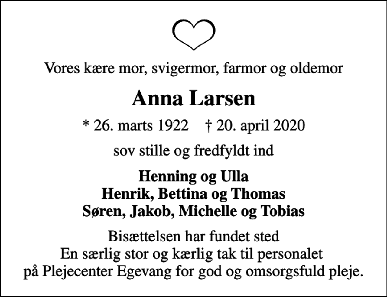 <p>Vores kære mor, svigermor, farmor og oldemor<br />Anna Larsen<br />* 26. marts 1922 ✝ 20. april 2020<br />sov stille og fredfyldt ind<br />Henning og Ulla Henrik, Bettina og Thomas Søren, Jakob, Michelle og Tobias<br />Bisættelsen har fundet sted En særlig stor og kærlig tak til personalet på Plejecenter Egevang for god og omsorgsfuld pleje.</p>