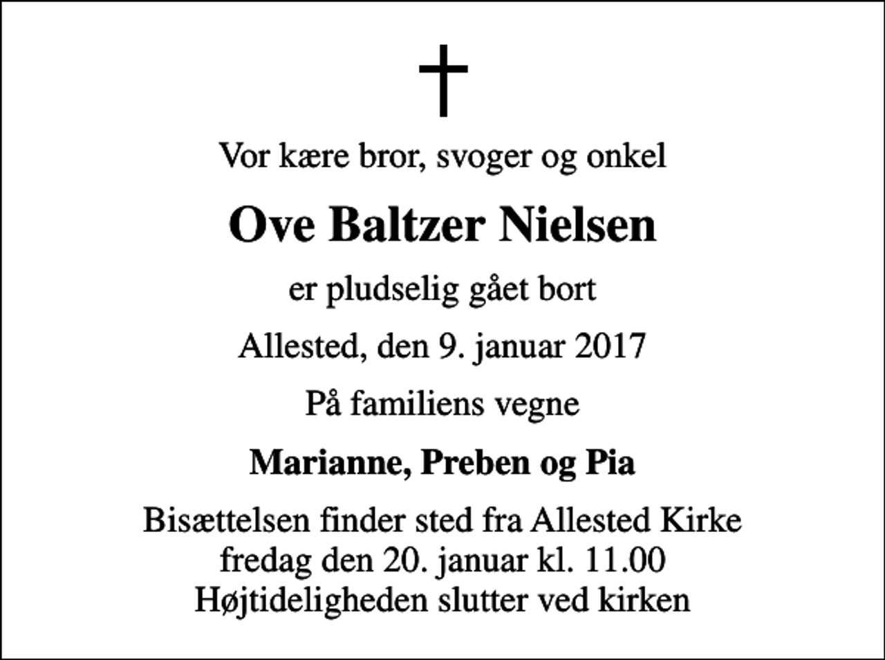 <p>Vor kære bror, svoger og onkel<br />Ove Baltzer Nielsen<br />er pludselig gået bort<br />Allested, den 9. januar 2017<br />På familiens vegne<br />Marianne, Preben og Pia<br />Bisættelsen finder sted fra Allested Kirke fredag den 20. januar kl. 11.00 Højtideligheden slutter ved kirken</p>
