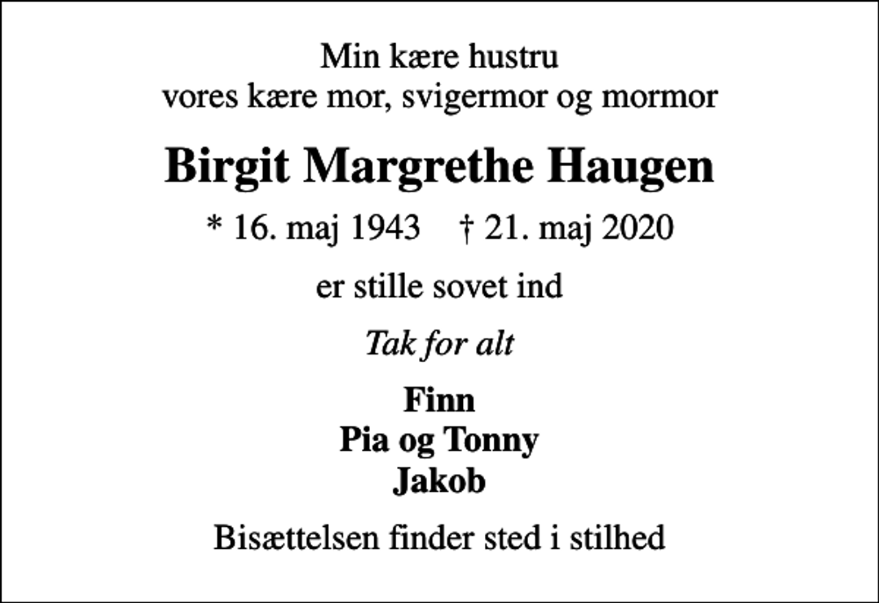 <p>Min kære hustru vores kære mor, svigermor og mormor<br />Birgit Margrethe Haugen<br />* 16. maj 1943 ✝ 21. maj 2020<br />er stille sovet ind<br />Tak for alt<br />Finn Pia og Tonny Jakob<br />Bisættelsen finder sted i stilhed</p>