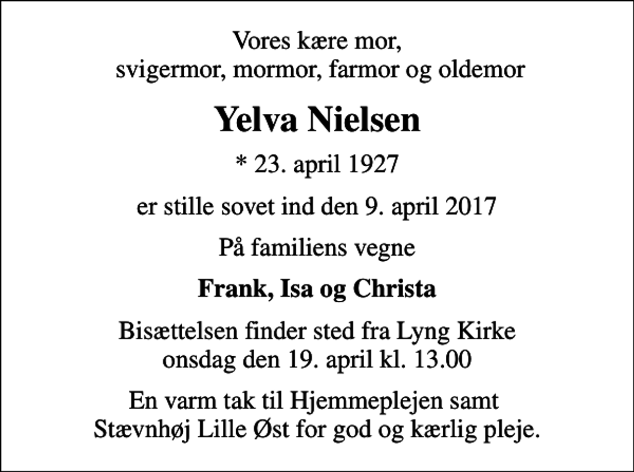 <p>Vores kære mor, svigermor, mormor, farmor og oldemor<br />Yelva Nielsen<br />* 23. april 1927<br />er stille sovet ind den 9. april 2017<br />På familiens vegne<br />Frank, Isa og Christa<br />Bisættelsen finder sted fra Lyng Kirke onsdag den 19. april kl. 13.00<br />En varm tak til Hjemmeplejen samt Stævnhøj Lille Øst for god og kærlig pleje.</p>
