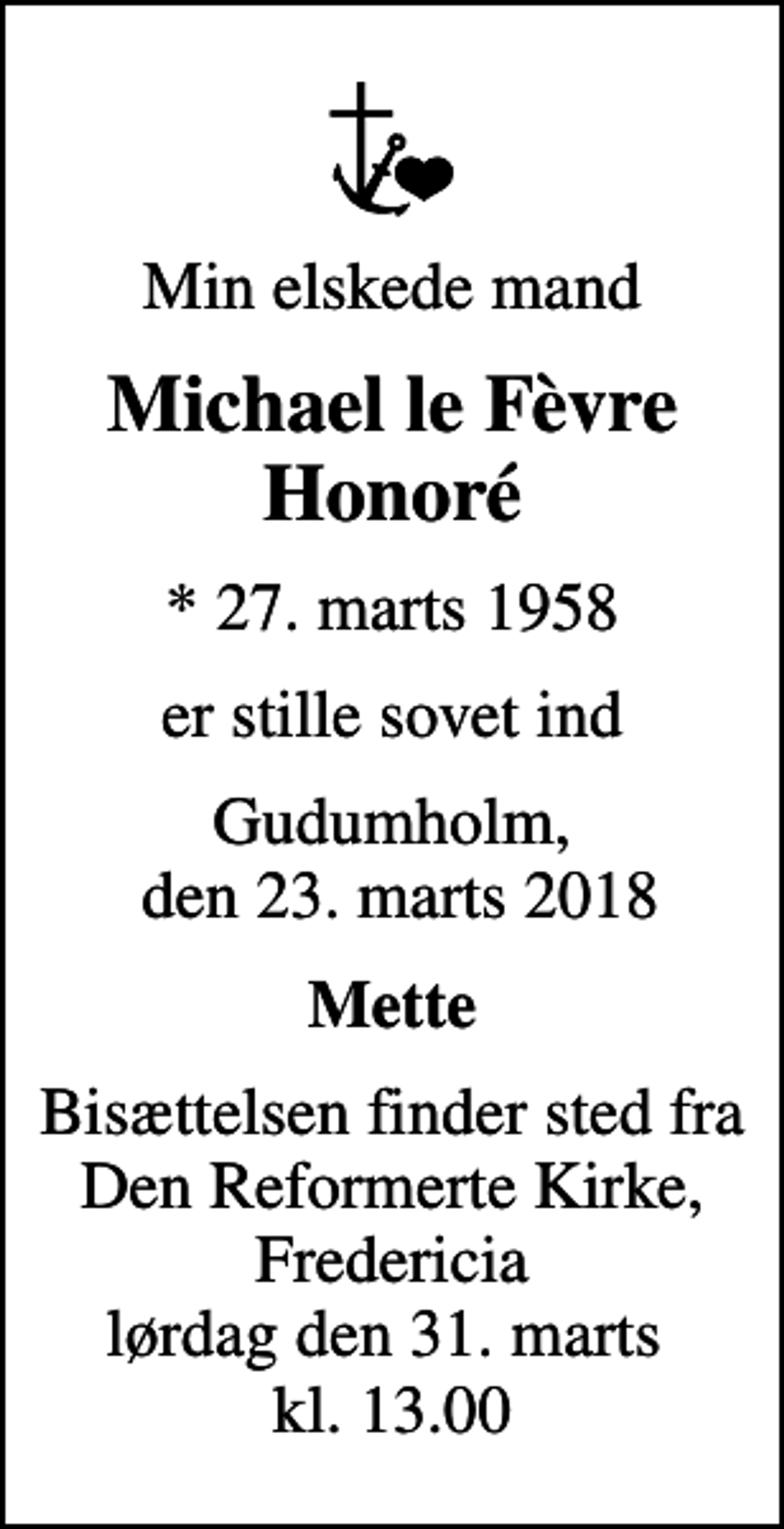 <p>Min elskede mand<br />Michael le Fèvre Honoré<br />* 27. marts 1958<br />er stille sovet ind<br />Gudumholm, den 23. marts 2018<br />Mette<br />Bisættelsen finder sted fra Den Reformerte Kirke, Fredericia lørdag den 31. marts kl. 13.00</p>