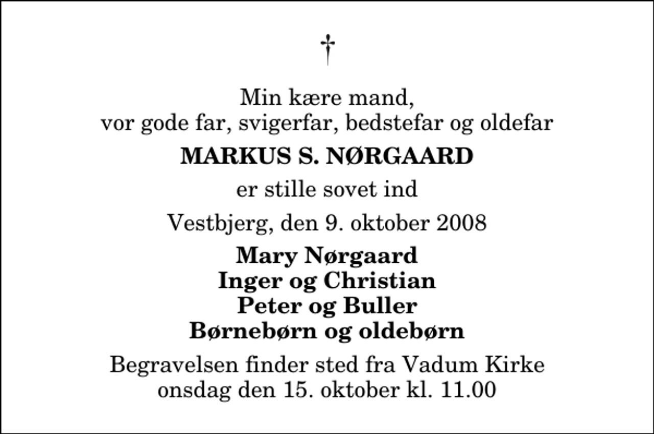 <p>Min kære mand, vor gode far, svigerfar, bedstefar og oldefar<br />Markus S. Nørgaard<br />er stille sovet ind<br />Vestbjerg, den 9. oktober 2008<br />Mary Nørgaard Inger og Christian Peter og Buller Børnebørn og oldebørn<br />Begravelsen finder sted fra Vadum Kirke onsdag den 15. oktober kl. 11.00</p>