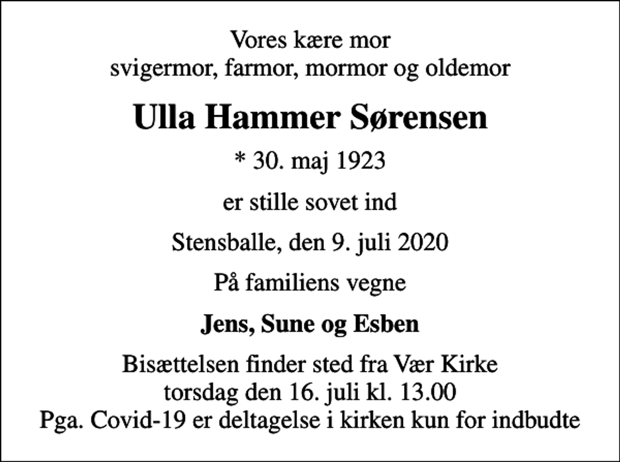 <p>Vores kære mor svigermor, farmor, mormor og oldemor<br />Ulla Hammer Sørensen<br />* 30. maj 1923<br />er stille sovet ind<br />Stensballe, den 9. juli 2020<br />På familiens vegne<br />Jens, Sune og Esben<br />Bisættelsen finder sted fra Vær Kirke torsdag den 16. juli kl. 13.00 Pga. Covid-19 er deltagelse i kirken kun for indbudte</p>