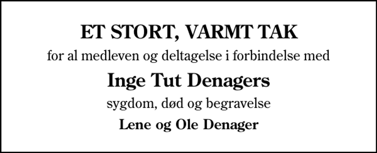 <p>ET STORT, VARMT TAK<br />for al medleven og deltagelse i forbindelse med<br />Inge Tut Denagers<br />sygdom, død og begravelse<br />Lene og Ole Denager</p>
