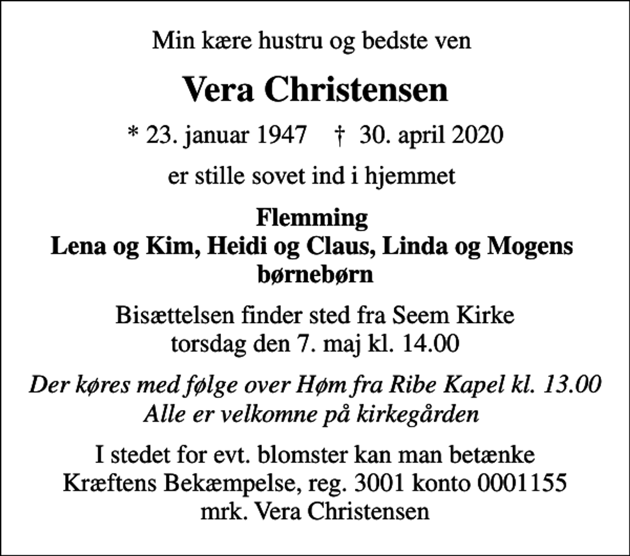 <p>Min kære hustru og bedste ven<br />Vera Christensen<br />* 23. januar 1947 ✝ 30. april 2020<br />er stille sovet ind i hjemmet<br />Flemming Lena og Kim, Heidi og Claus, Linda og Mogens børnebørn<br />Bisættelsen finder sted fra Seem Kirke torsdag den 7. maj kl. 14.00<br />Der køres med følge over Høm fra Ribe Kapel kl. 13.00 Alle er velkomne på kirkegården<br />I stedet for evt. blomster kan man betænke<br />Kræftens Bekæmpelse reg.3001konto0001155mrk. Vera<br />Christensen</p>