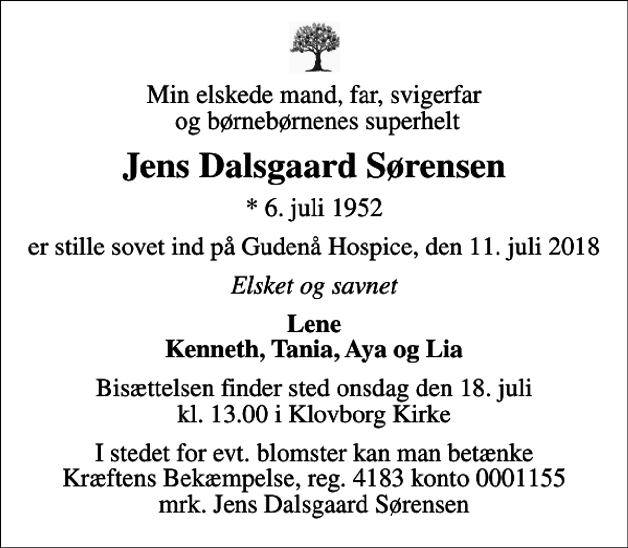 <p>Min elskede mand, far, svigerfar og børnebørnenes superhelt<br />Jens Dalsgaard Sørensen<br />* 6. juli 1952<br />er stille sovet ind på Gudenå Hospice, den 11. juli 2018<br />Elsket og savnet<br />Lene Kenneth, Tania, Aya og Lia<br />Bisættelsen finder sted onsdag den 18. juli kl. 13.00 i Klovborg Kirke<br />I stedet for evt. blomster kan man betænke<br />Kræftens Bekæmpelse reg.4183konto0001155mrk. Jens Dalsgaard<br />Sørensen</p>