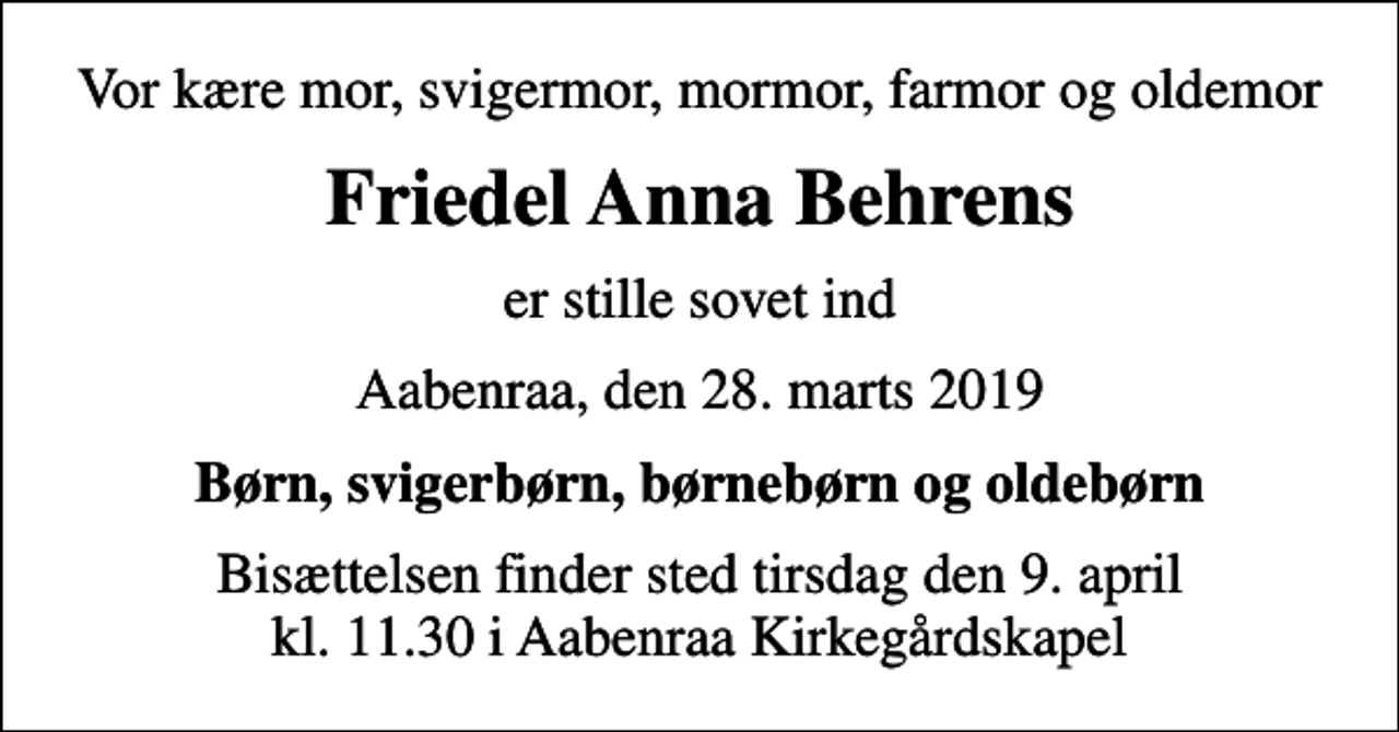 <p>Vor kære mor, svigermor, mormor, farmor og oldemor<br />Friedel Anna Behrens<br />er stille sovet ind<br />Aabenraa, den 28. marts 2019<br />Børn, svigerbørn, børnebørn og oldebørn<br />Bisættelsen finder sted tirsdag den 9. april kl. 11.30 i Aabenraa Kirkegårdskapel</p>