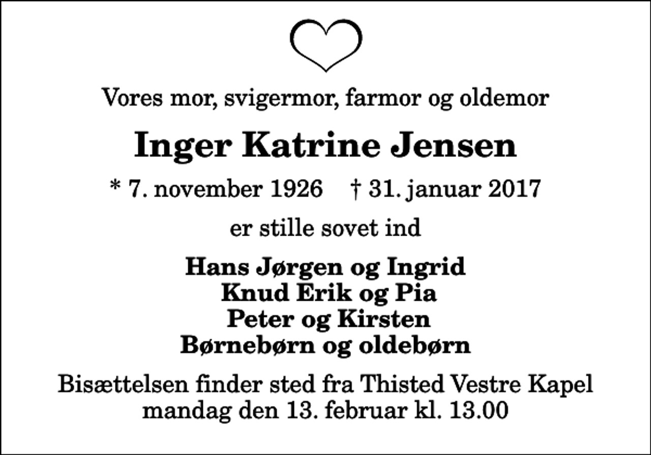 <p>Vores mor, svigermor, farmor og oldemor<br />Inger Katrine Jensen<br />* 7. november 1926 ✝ 31. januar 2017<br />er stille sovet ind<br />Hans Jørgen og Ingrid Knud Erik og Pia Peter og Kirsten Børnebørn og oldebørn<br />Bisættelsen finder sted fra Thisted Vestre Kapel mandag den 13. februar kl. 13.00</p>