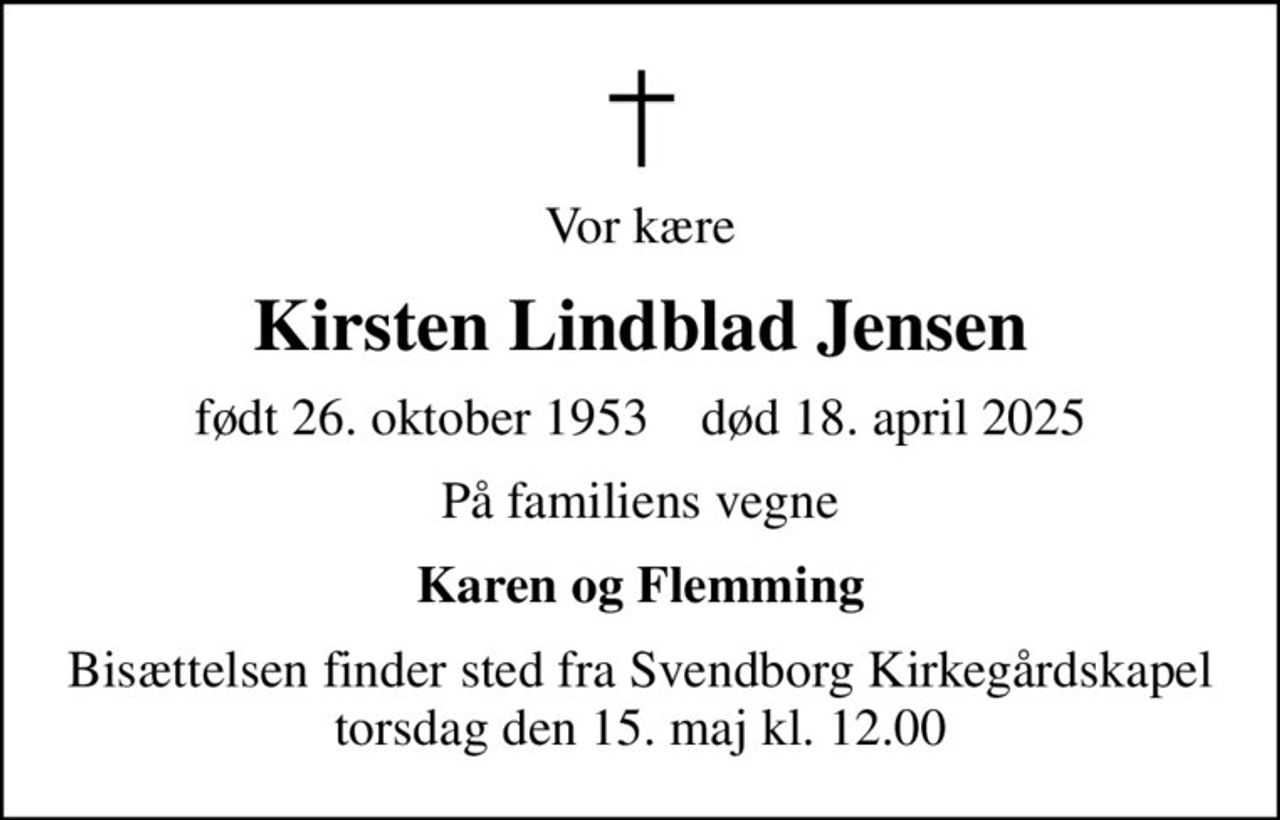 Vor kære
Kirsten Lindblad Jensen
født 26. oktober 1953    død 18. april 2025
På familiens vegne
Karen og Flemming
Bisættelsen finder sted fra Svendborg Kirkegårdskapel  torsdag den 15. maj kl. 12.00