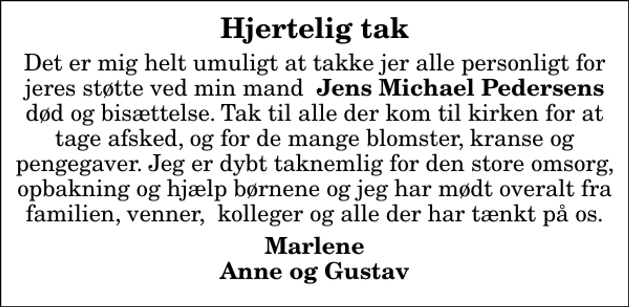 <p>Hjertelig tak<br />Det er mig helt umuligt at takke jer alle personligt for jeres støtte ved min mand <em>Jens Michael Pedersens</em> død og bisættelse. Tak til alle der kom til kirken for at tage afsked, og for de mange blomster, kranse og pengegaver. Jeg er dybt taknemlig for den store omsorg, opbakning og hjælp børnene og jeg har mødt overalt fra familien, venner, kolleger og alle der har tænkt på os.<br />Marlene Anne og Gustav</p>