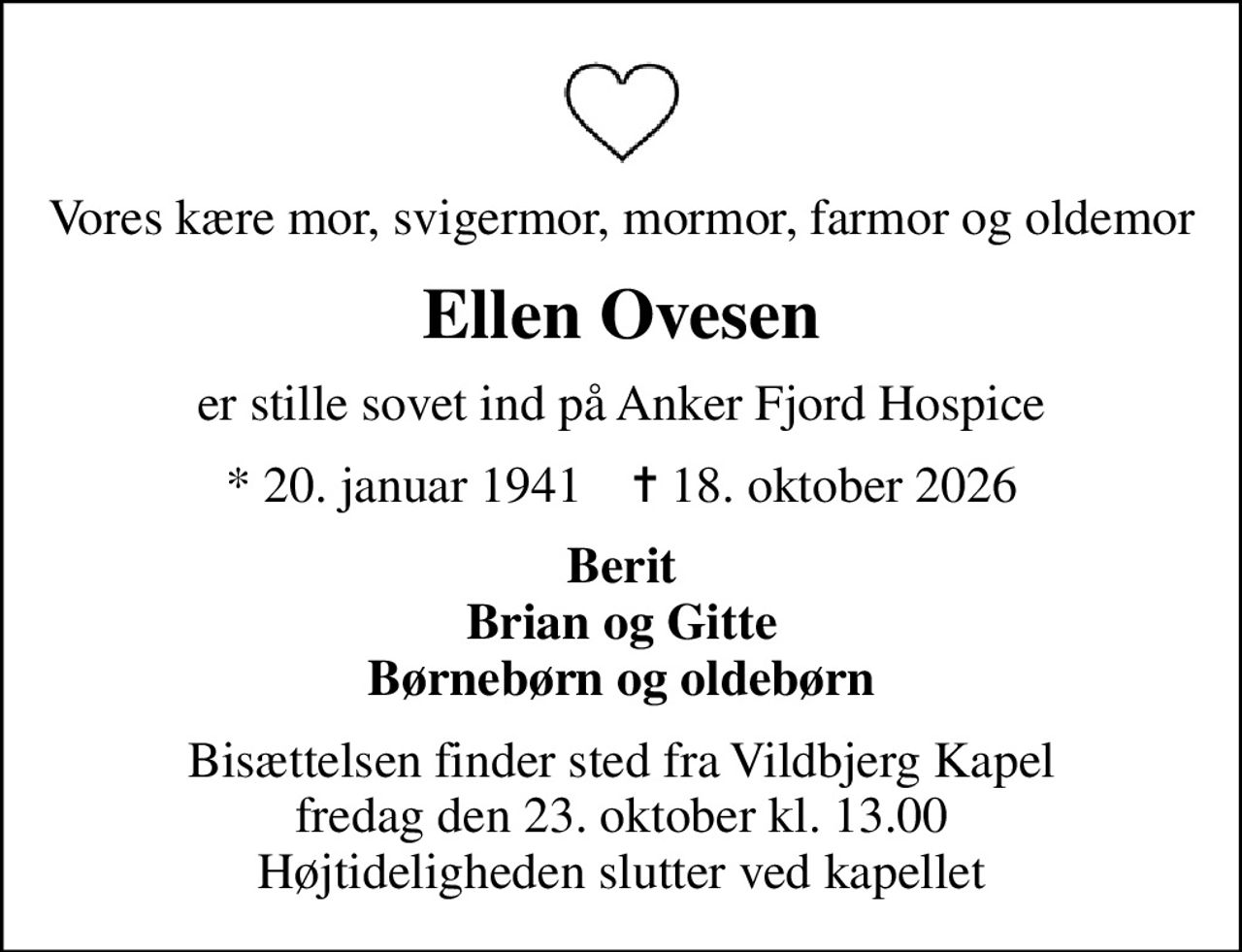 Vores kære mor, svigermor, mormor, farmor og oldemor
Ellen Ovesen
er stille sovet ind på Anker Fjord Hospice
* 20. januar 1941    ✝ 18. oktober 2026
Berit Brian og Gitte Børnebørn og oldebørn
Bisættelsen finder sted fra Vildbjerg Kapel  fredag den 23. oktober kl. 13.00  Højtideligheden slutter ved kapellet