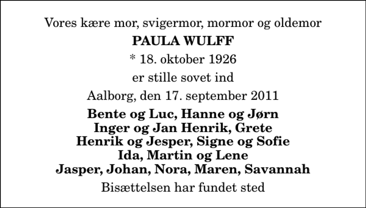 <p>Vores kære mor, svigermor, mormor og oldemor<br />Paula Wulff<br />* 18. oktober 1926<br />er stille sovet ind<br />Aalborg, den 17. september 2011<br />Bente og Luc, Hanne og Jørn Inger og Jan Henrik, Grete Henrik og Jesper, Signe og Sofie Ida, Martin og Lene Jasper, Johan, Nora, Maren, Savannah<br />Bisættelsen har fundet sted</p>
