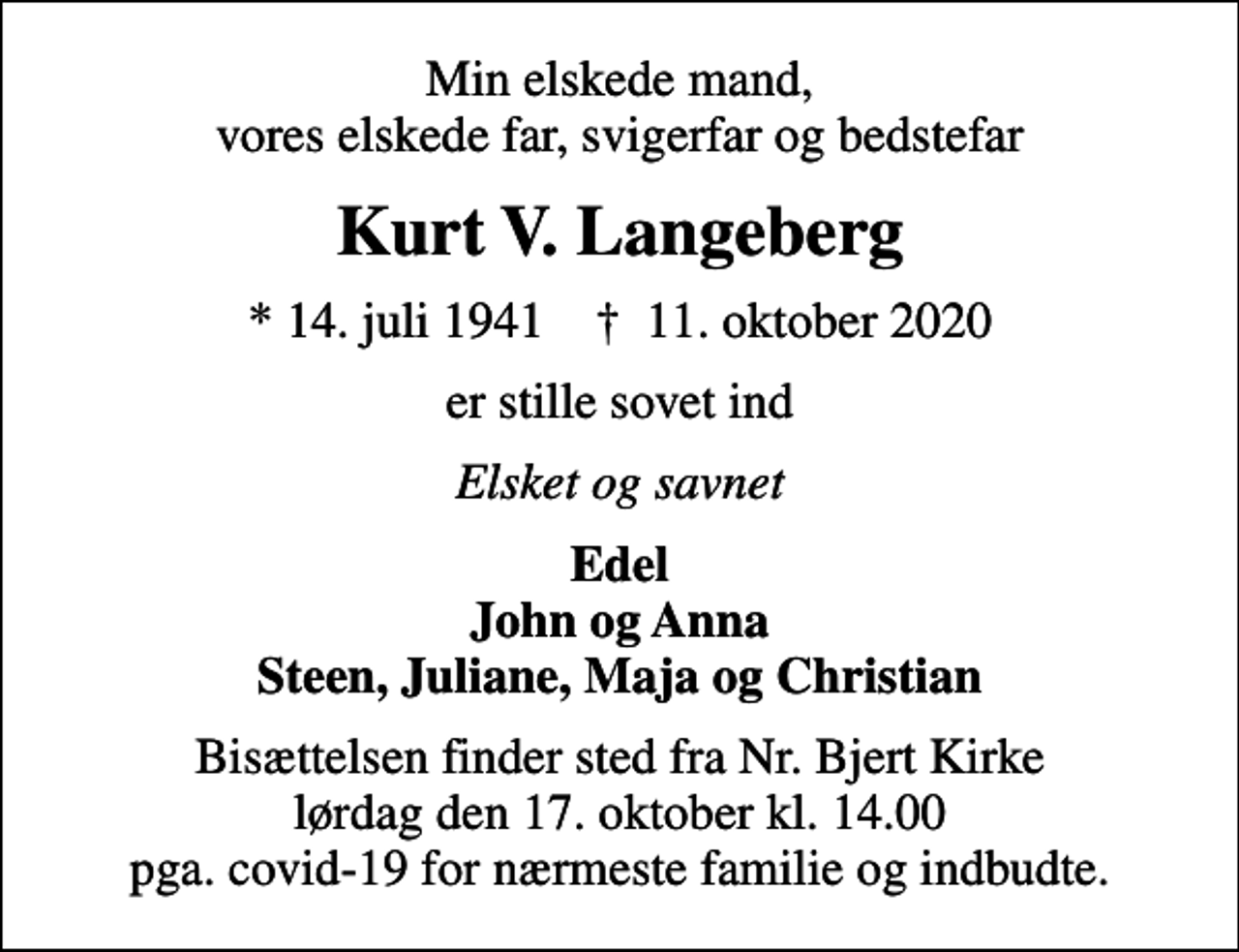 <p>Min elskede mand, vores elskede far, svigerfar og bedstefar<br />Kurt V. Langeberg<br />* 14. juli 1941 ✝ 11. oktober 2020<br />er stille sovet ind<br />Elsket og savnet<br />Edel John og Anna Steen, Juliane, Maja og Christian<br />Bisættelsen finder sted fra Nr. Bjert Kirke lørdag den 17. oktober kl. 14.00 pga. covid-19 for nærmeste familie og indbudte.</p>