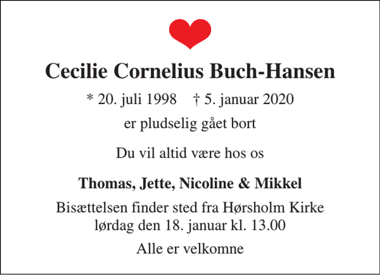 <p>Cecilie Cornelius Buch-Hansen<br />* 20. juli 1998 † 5. januar 2020<br />er pludselig gået bort<br />Du vil altid være hos os<br />Thomas, Jette, Nicoline &amp; Mikkel<br />Bisættelsen finder sted fra Hørsholm Kirke lørdag den 18. januar kl. 13.00<br />Alle er velkomne</p>