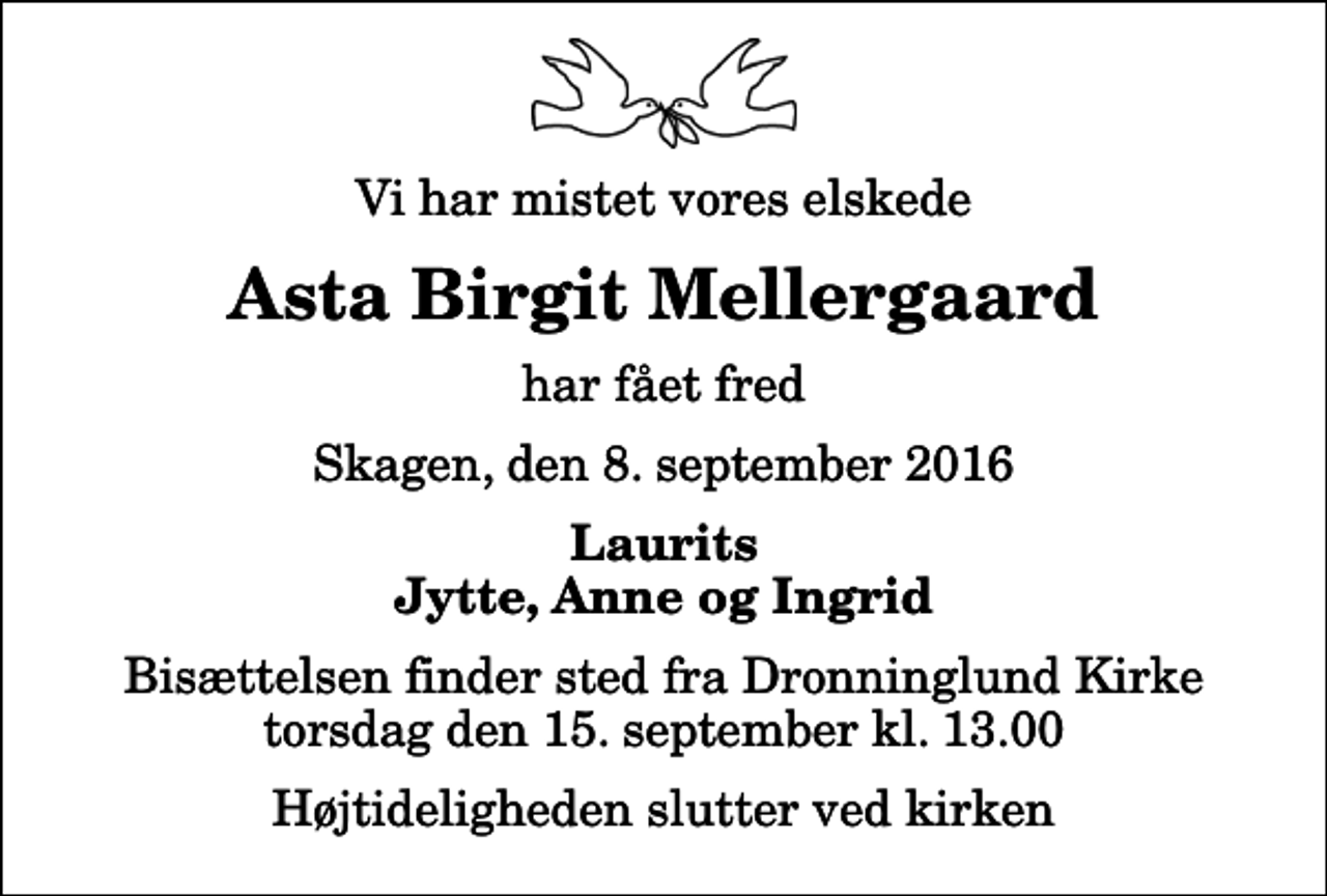 <p>Vi har mistet vores elskede<br />Asta Birgit Mellergaard<br />har fået fred<br />Skagen, den 8. september 2016<br />Laurits Jytte, Anne og Ingrid<br />Bisættelsen finder sted fra Dronninglund Kirke torsdag den 15. september kl. 13.00 Højtideligheden slutter ved kirken</p>
