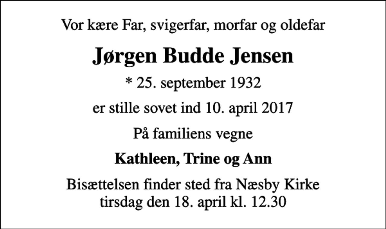 <p>Vor kære Far, svigerfar, morfar og oldefar<br />Jørgen Budde Jensen<br />* 25. september 1932<br />er stille sovet ind 10. april 2017<br />På familiens vegne<br />Kathleen, Trine og Ann<br />Bisættelsen finder sted fra Næsby Kirke tirsdag den 18. april kl. 12.30</p>