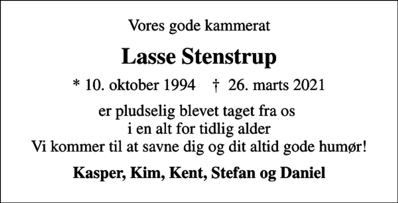 <p>Vores gode kammerat<br />Lasse Stenstrup<br />* 10. oktober 1994 ✝ 26. marts 2021<br />er pludselig blevet taget fra os i en alt for tidlig alder Vi kommer til at savne dig og dit altid gode humør!<br />Kasper, Kim, Kent, Stefan og Daniel</p>