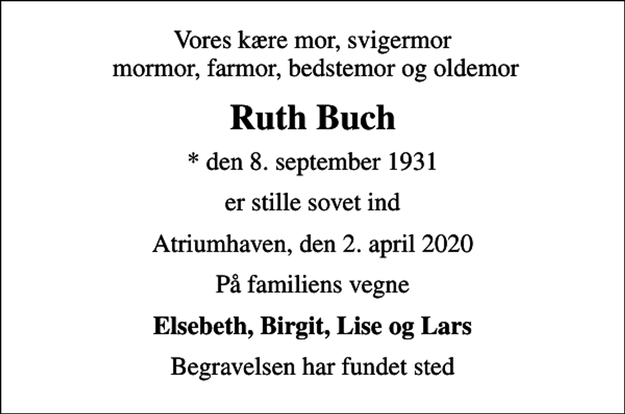<p>Vores kære mor, svigermor mormor, farmor, bedstemor og oldemor<br />Ruth Buch<br />* den 8. september 1931<br />er stille sovet ind<br />Atriumhaven, den 2. april 2020<br />På familiens vegne<br />Elsebeth, Birgit, Lise og Lars<br />Begravelsen har fundet sted</p>