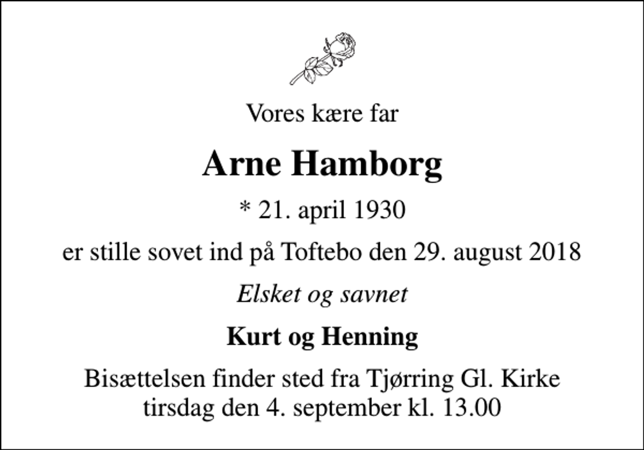<p>Vores kære far<br />Arne Hamborg<br />* 21. april 1930<br />er stille sovet ind på Toftebo den 29. august 2018<br />Elsket og savnet<br />Kurt og Henning<br />Bisættelsen finder sted fra Tjørring Gl. Kirke tirsdag den 4. september kl. 13.00</p>