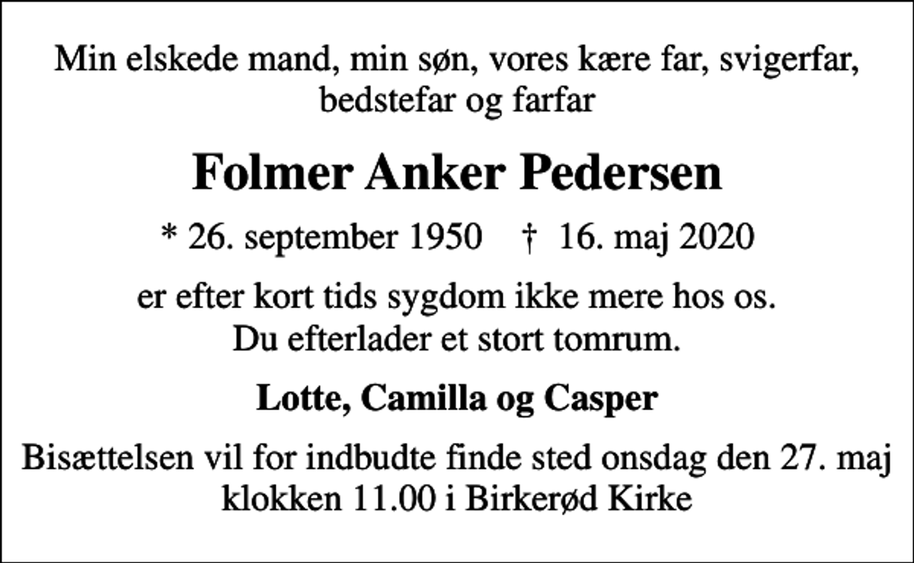 <p>Min elskede mand, min søn, vores kære far, svigerfar, bedstefar og farfar<br />Folmer Anker Pedersen<br />* 26. september 1950 ✝ 16. maj 2020<br />er efter kort tids sygdom ikke mere hos os. Du efterlader et stort tomrum.<br />Lotte, Camilla og Casper<br />Bisættelsen vil for indbudte finde sted onsdag den 27. maj klokken 11.00 i Birkerød Kirke</p>