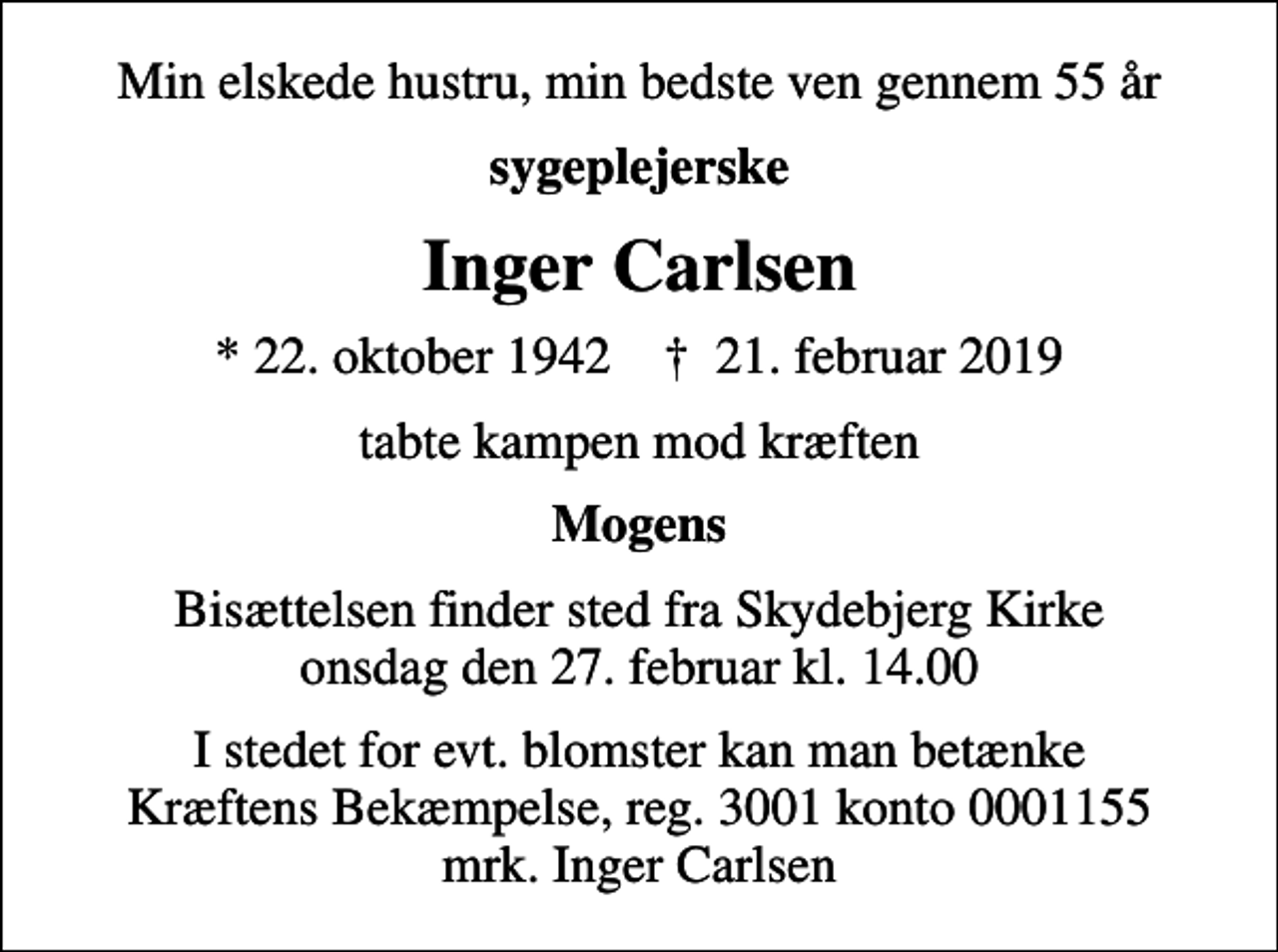 <p>Min elskede hustru, min bedste ven gennem 55 år<br />sygeplejerske<br />Inger Carlsen<br />* 22. oktober 1942 ✝ 21. februar 2019<br />tabte kampen mod kræften<br />Mogens<br />Bisættelsen finder sted fra Skydebjerg Kirke onsdag den 27. februar kl. 14.00<br />I stedet for evt. blomster kan man betænke<br />Kræftens Bekæmpelse reg.3001konto0001155mrk. Inger<br />Carlsen</p>