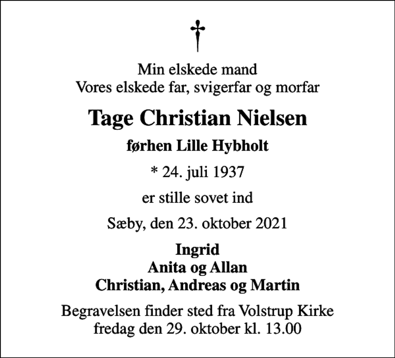 <p>Min elskede mand Vores elskede far, svigerfar og morfar<br />Tage Christian Nielsen<br />førhen Lille Hybholt<br />* 24. juli 1937<br />er stille sovet ind<br />Sæby, den 23. oktober 2021<br />Ingrid Anita og Allan Christian, Andreas og Martin<br />Begravelsen finder sted fra Volstrup Kirke fredag den 29. oktober kl. 13.00</p>