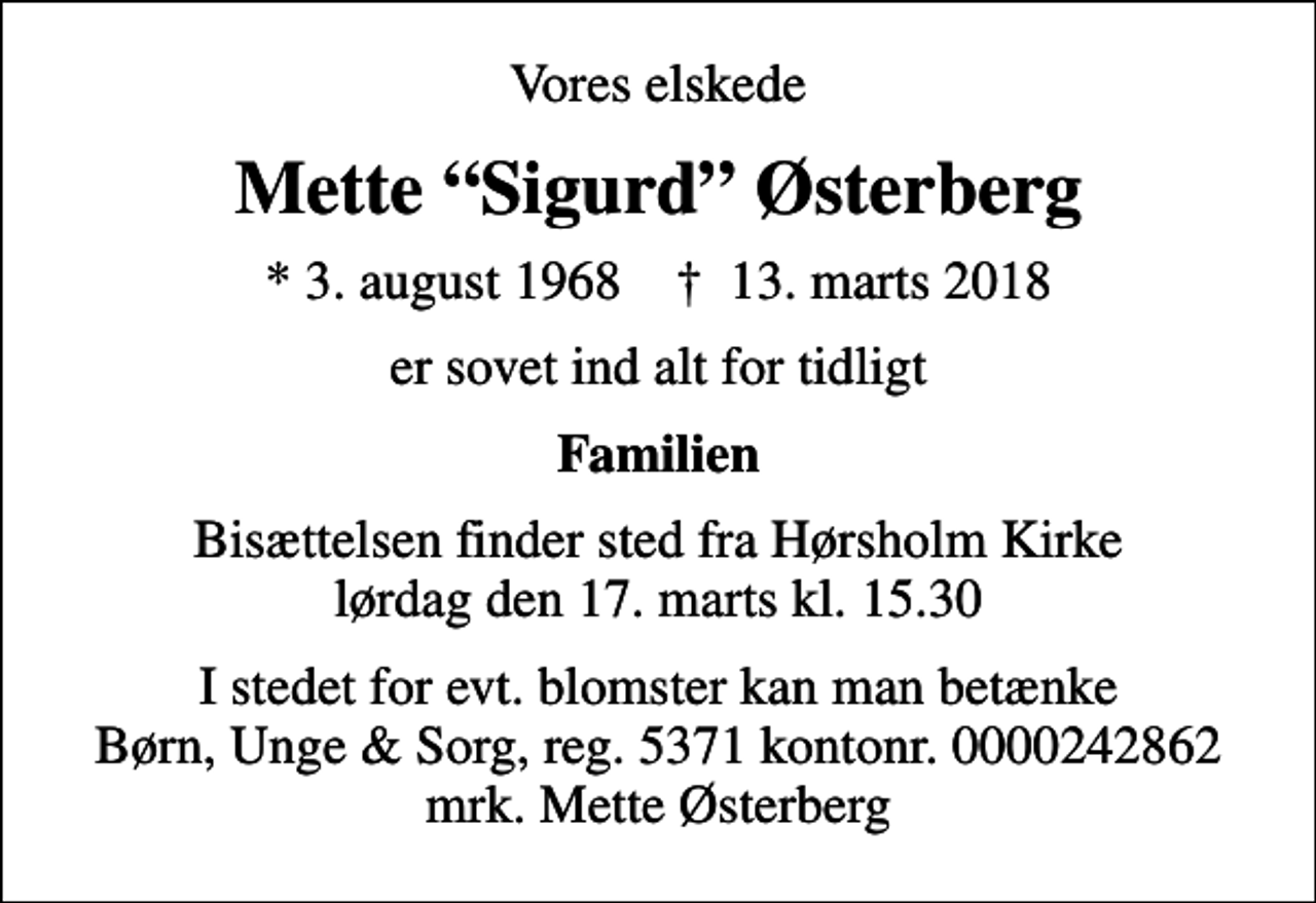 <p>Vores elskede<br />Mette Sigurd Østerberg<br />* 3. august 1968 ✝ 13. marts 2018<br />er sovet ind alt for tidligt<br />Familien<br />Bisættelsen finder sted fra Hørsholm Kirke lørdag den 17. marts kl. 15.30<br />I stedet for evt. blomster kan man betænke<br />Børn, Unge &amp; Sorg 53710000242862mrk. Mette<br />Østerberg</p>