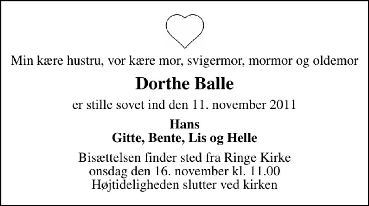 <p>Min kære hustru, vor kære mor, svigermor, mormor og oldemor<br />Dorthe Balle<br />er stille sovet ind den 11. november 2011<br />Hans Gitte, Bente, Lis og Helle<br />Bisættelsen finder sted fra Ringe Kirke onsdag den 16. november kl. 11.00 Højtideligheden slutter ved kirken</p>