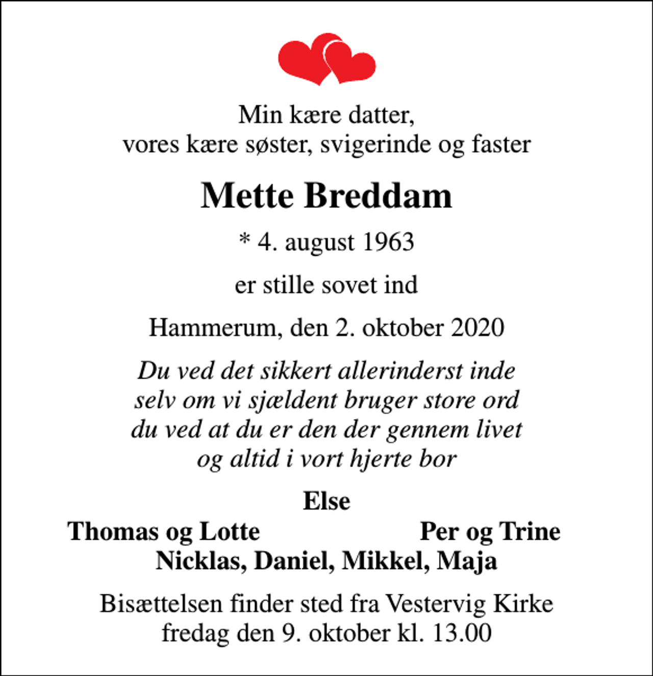 <p>Min kære datter, vores kære søster, svigerinde og faster<br />Mette Breddam<br />* 4. august 1963<br />er stille sovet ind<br />Hammerum, den 2. oktober 2020<br />Du ved det sikkert allerinderst inde selv om vi sjældent bruger store ord du ved at du er den der gennem livet og altid i vort hjerte bor<br />Else<br />Thomas og Lotte<br />Per og Trine<br />Bisættelsen finder sted fra Vestervig Kirke fredag den 9. oktober kl. 13.00</p>
