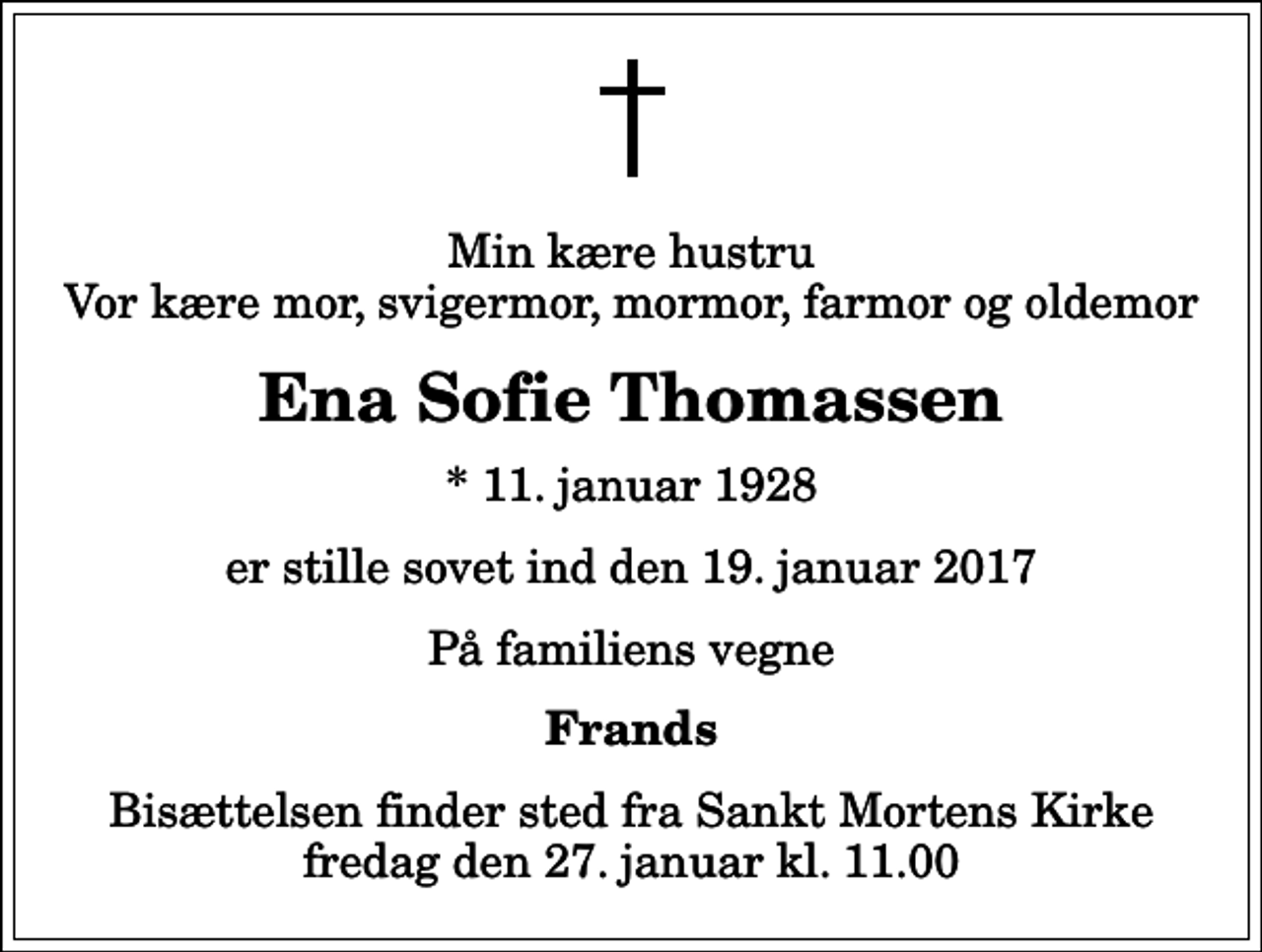 <p>Min kære hustru Vor kære mor, svigermor, mormor, farmor og oldemor<br />Ena Sofie Thomassen<br />* 11. januar 1928<br />er stille sovet ind den 19. januar 2017<br />På familiens vegne<br />Frands<br />Bisættelsen finder sted fra Sankt Mortens Kirke fredag den 27. januar kl. 11.00</p>