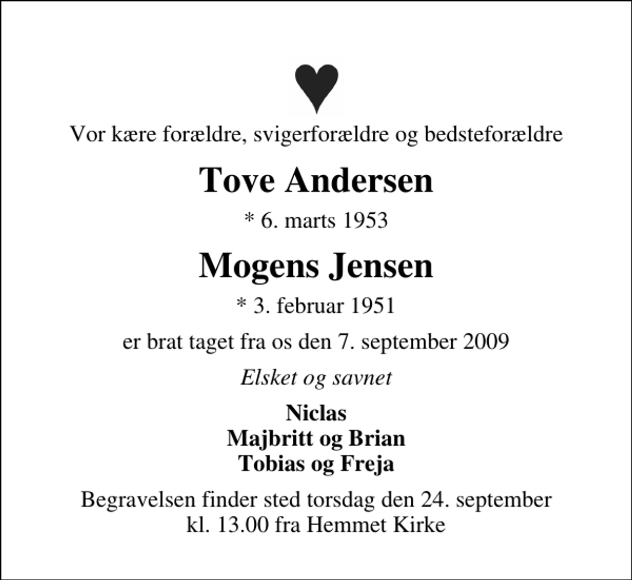 <p>Vor kære forældre, svigerforældre og bedsteforældre<br />Tove Andersen<br />* 6. marts 1953<br />Mogens Jensen<br />* 3. februar 1951<br />er brat taget fra os den 7. september 2009<br />Elsket og savnet<br />Niclas Majbritt og Brian Tobias og Freja<br />Begravelsen finder sted torsdag den 24. september kl. 13.00 fra Hemmet Kirke</p>