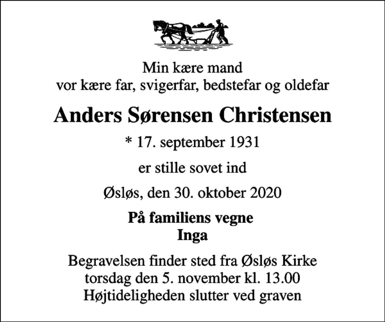<p>Min kære mand vor kære far, svigerfar, bedstefar og oldefar<br />Anders Sørensen Christensen<br />* 17. september 1931<br />er stille sovet ind<br />Øsløs, den 30. oktober 2020<br />På familiens vegne Inga<br />Begravelsen finder sted fra Øsløs Kirke torsdag den 5. november kl. 13.00 Højtideligheden slutter ved graven</p>