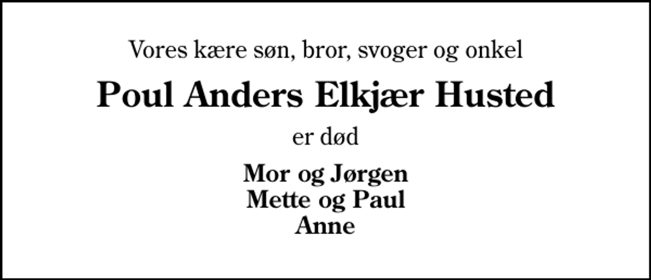 <p>Vores kære søn, bror, svoger og onkel<br />Poul Anders Elkjær Husted<br />er død<br />Mor og Jørgen Mette og Paul Anne</p>