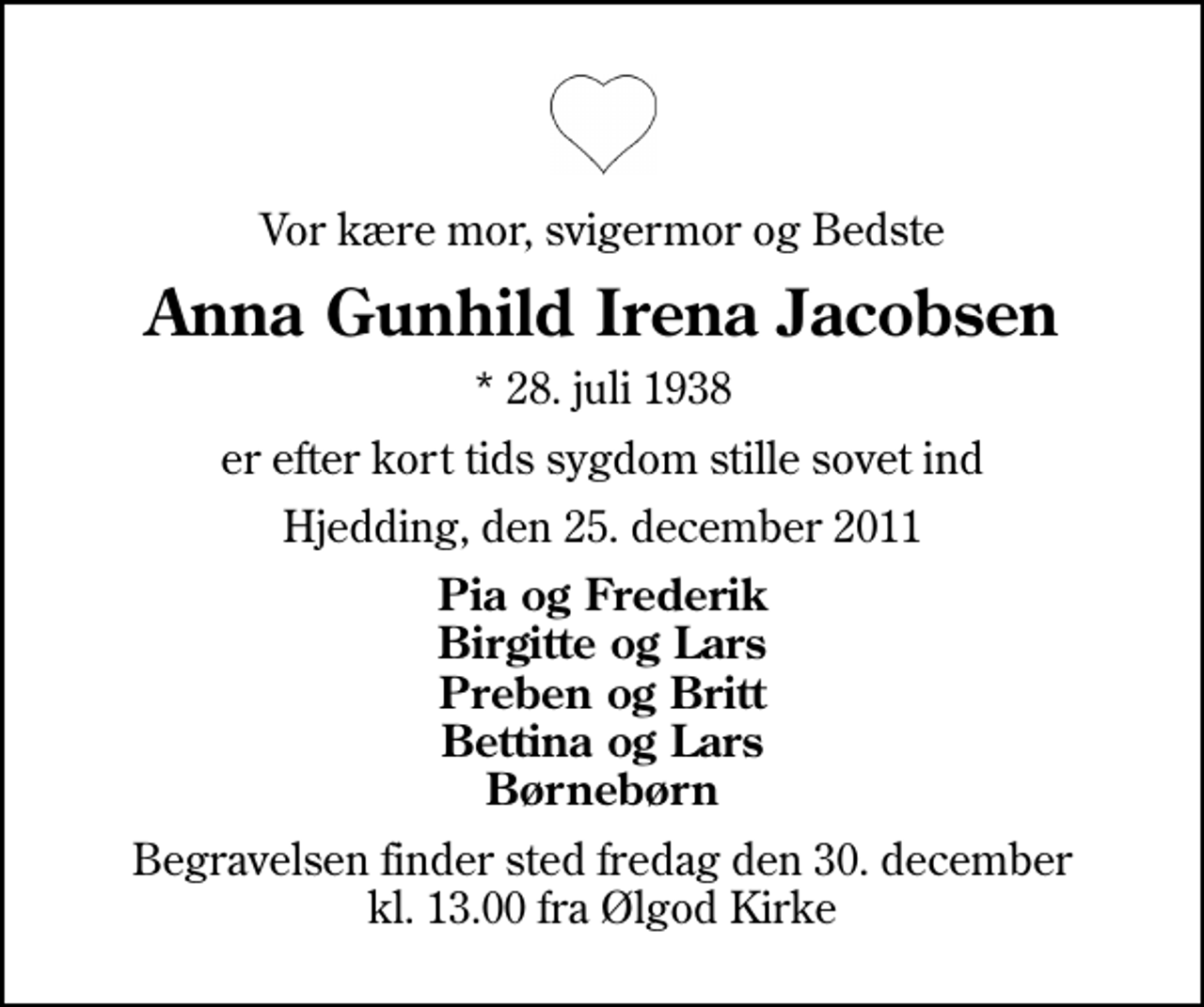 <p>Vor kære mor, svigermor og Bedste<br />Anna Gunhild Irena Jacobsen<br />* 28. juli 1938<br />er efter kort tids sygdom stille sovet ind<br />Hjedding, den 25. december 2011<br />Pia og Frederik Birgitte og Lars Preben og Britt Bettina og Lars Børnebørn<br />Begravelsen finder sted fredag den 30. december kl. 13.00 fra Ølgod Kirke</p>