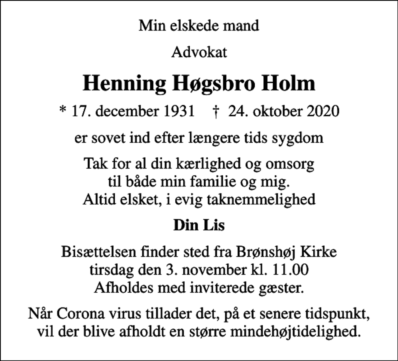 <p>Min elskede mand<br />Advokat<br />Henning Høgsbro Holm<br />* 17. december 1931 ✝ 24. oktober 2020<br />er sovet ind efter længere tids sygdom<br />Tak for al din kærlighed og omsorg til både min familie og mig. Altid elsket, i evig taknemmelighed<br />Din Lis<br />Bisættelsen finder sted fra Brønshøj Kirke tirsdag den 3. november kl. 11.00 Afholdes med inviterede gæster.<br />Når Corona virus tillader det, på et senere tidspunkt, vil der blive afholdt en større mindehøjtidelighed.</p>