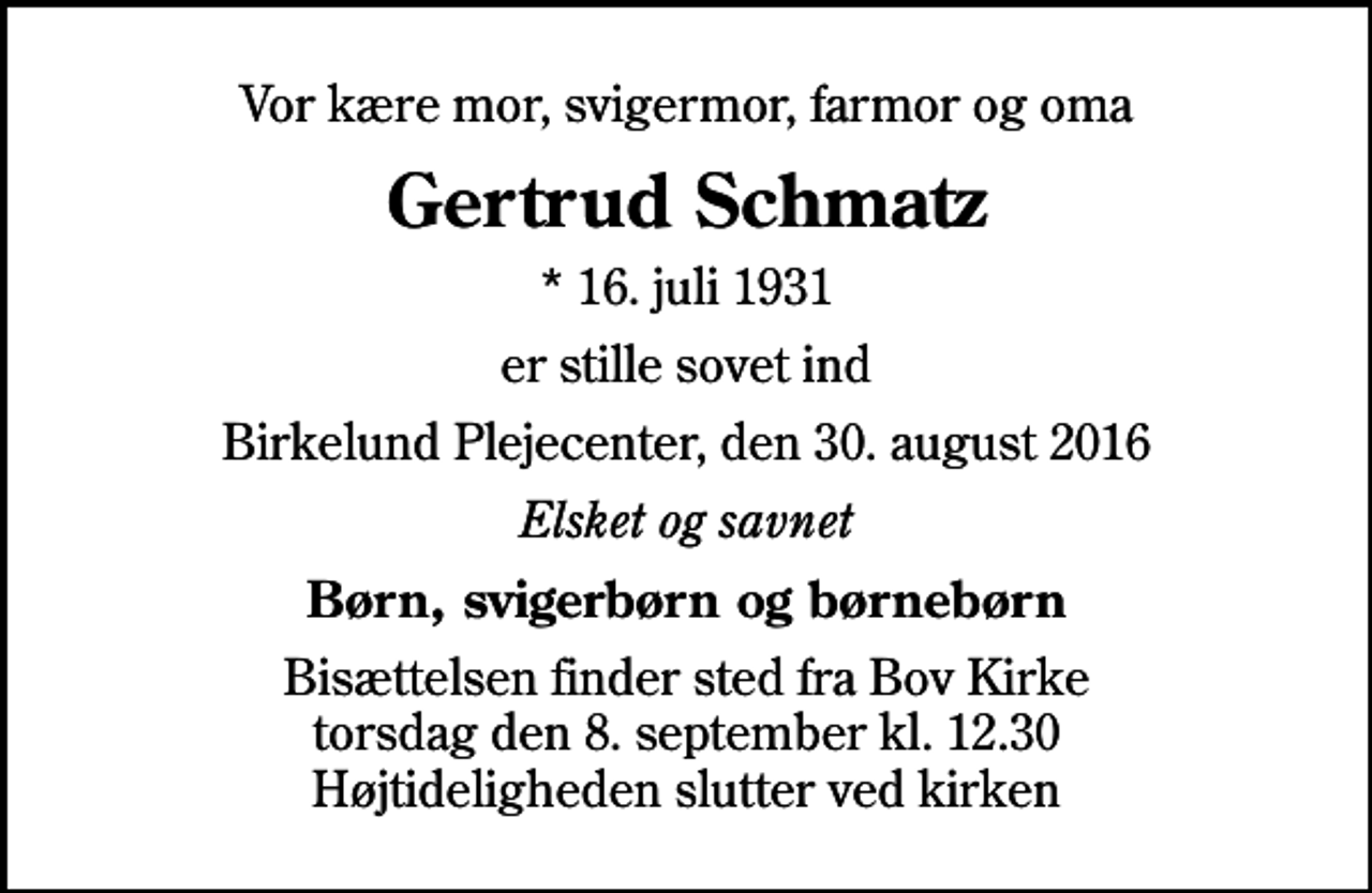 <p>Vor kære mor, svigermor, farmor og oma<br />Gertrud Schmatz<br />* 16. juli 1931<br />er stille sovet ind<br />Birkelund Plejecenter, den 30. august 2016<br />Elsket og savnet<br />Børn, svigerbørn og børnebørn<br />Bisættelsen finder sted fra Bov Kirke torsdag den 8. september kl. 12.30 Højtideligheden slutter ved kirken</p>
