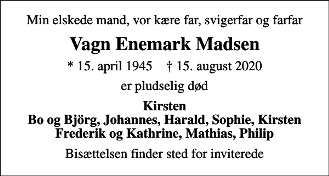 <p>Min elskede mand, vor kære far, svigerfar og farfar<br />Vagn Enemark Madsen<br />* 15. april 1945 ✝ 15. august 2020<br />er pludselig død<br />Kirsten Bo og Björg, Johannes, Harald, Sophie, Kirsten Frederik og Kathrine, Mathias, Philip<br />Bisættelsen finder sted for inviterede</p>