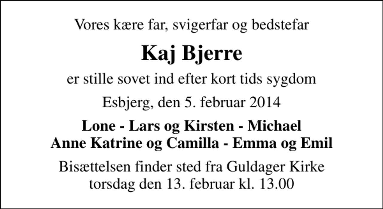 <p>Vores kære far, svigerfar og bedstefar<br />Kaj Bjerre<br />er stille sovet ind efter kort tids sygdom<br />Esbjerg, den 5. februar 2014<br />Lone - Lars og Kirsten - Michael Anne Katrine og Camilla - Emma og Emil<br />Bisættelsen finder sted fra Guldager Kirke torsdag den 13. februar kl. 13.00</p>