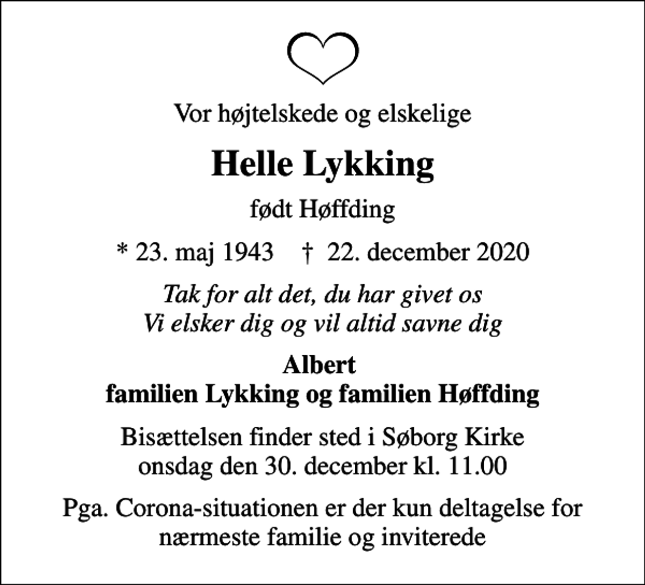 <p>Vor højtelskede og elskelige<br />Helle Lykking<br />født Høffding<br />* 23. maj 1943 ✝ 22. december 2020<br />Tak for alt det, du har givet os Vi elsker dig og vil altid savne dig<br />Albert familien Lykking og familien Høffding<br />Bisættelsen finder sted i Søborg Kirke onsdag den 30. december kl. 11.00<br />Pga. Corona-situationen er der kun deltagelse for nærmeste familie og inviterede</p>