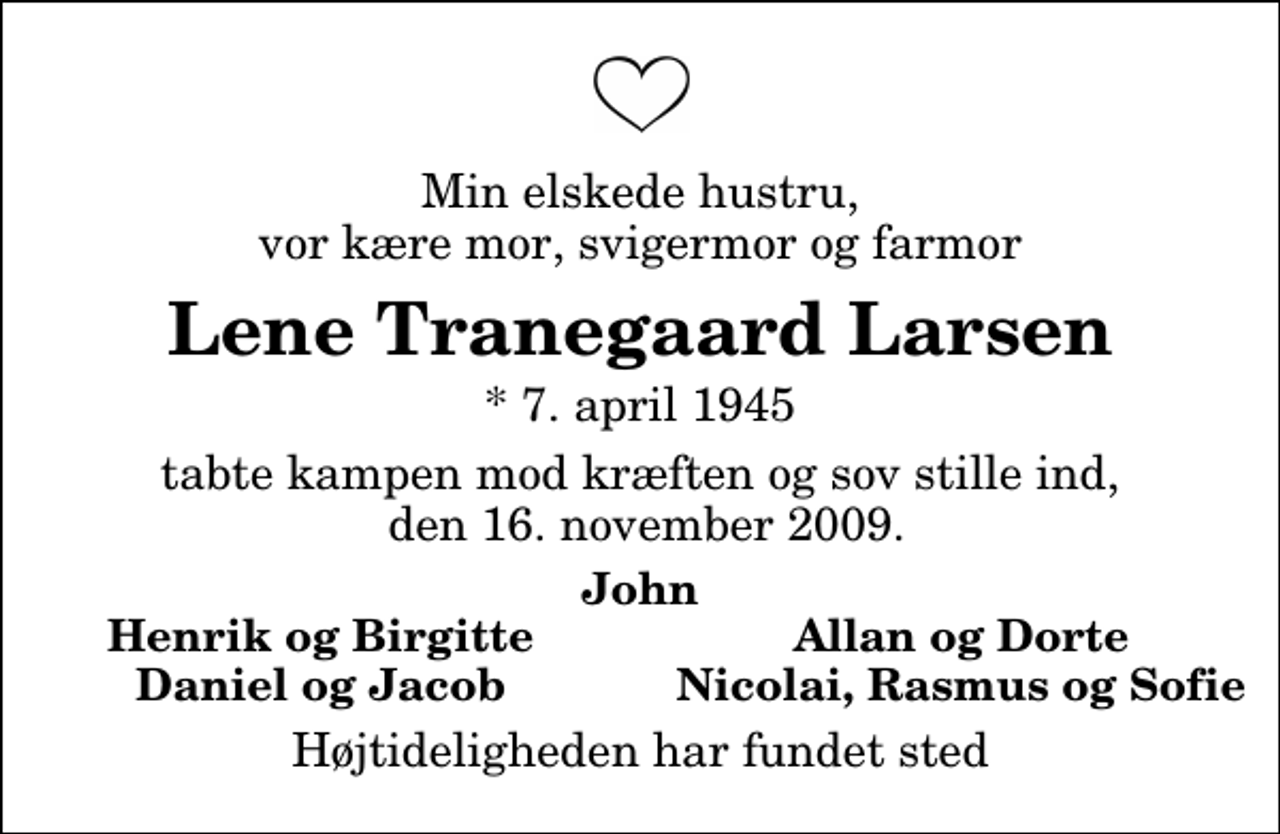 <p>Min elskede hustru, vor kære mor, svigermor og farmor<br />Lene Tranegaard Larsen<br />* 7. april 1945<br />tabte kampen mod kræften og sov stille ind, den 16. november 2009.<br />John<br />Henrik og Birgitte<br />Allan og Dorte<br />Daniel og Jacob<br />Nicolai, Rasmus og Sofie<br />Højtideligheden har fundet sted</p>