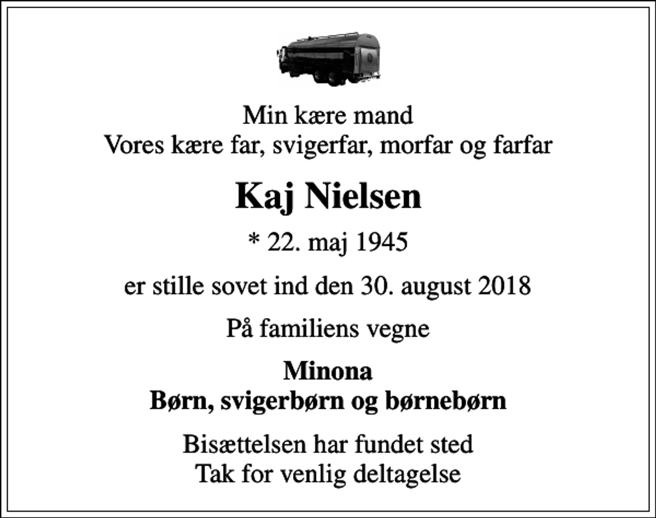 <p>Min kære mand Vores kære far, svigerfar, morfar og farfar<br />Kaj Nielsen<br />* 22. maj 1945<br />er stille sovet ind den 30. august 2018<br />På familiens vegne<br />Minona Børn, svigerbørn og børnebørn<br />Bisættelsen har fundet sted Tak for venlig deltagelse</p>
