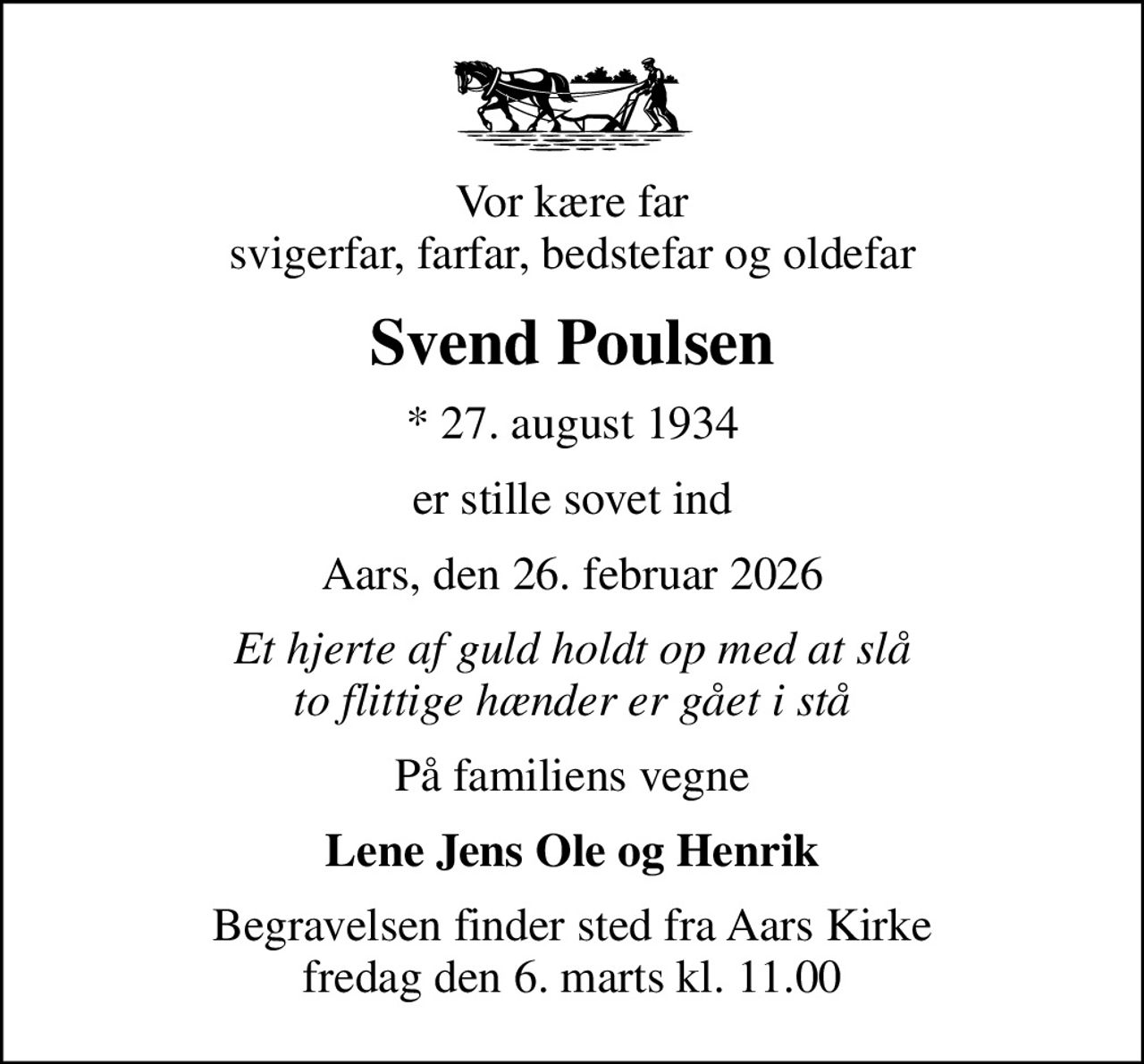 Vor kære far svigerfar, farfar, bedstefar og oldefar
Svend Poulsen
* 27. august 1934
er stille sovet ind
Aars, den 26. februar 2026
Et hjerte af guld holdt op med at slå to flittige hænder er gået i stå
På familiens vegne
Lene Jens Ole og Henrik
Begravelsen finder sted fra Aars Kirke  fredag den 6. marts kl. 11.00