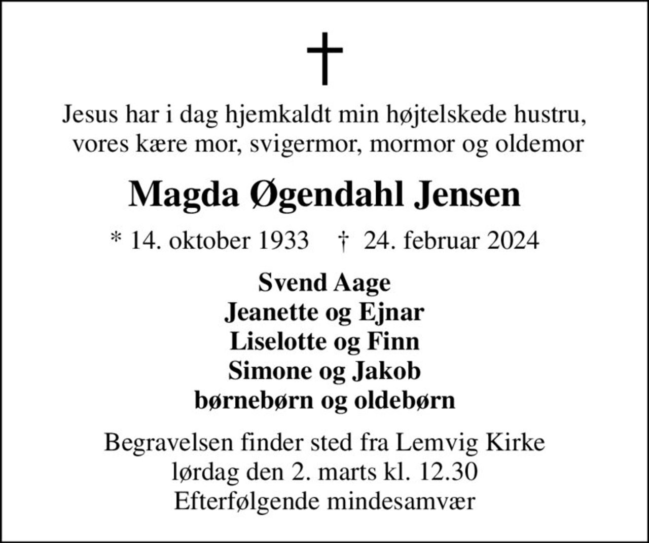 Jesus har i dag hjemkaldt min højtelskede hustru,  vores kære mor, svigermor, mormor og oldemor
Magda Øgendahl Jensen
* 14. oktober 1933    ✝ 24. februar 2024
Svend Aage Jeanette og Ejnar Liselotte og Finn Simone og Jakob børnebørn og oldebørn
Begravelsen finder sted fra Lemvig Kirke  lørdag den 2. marts kl. 12.30  Efterfølgende mindesamvær