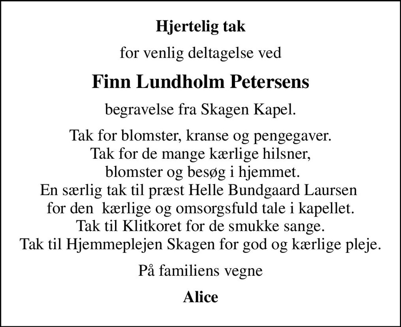 Hjertelig tak
for venlig deltagelse ved
Finn Lundholm Petersens
begravelse fra Skagen Kapel.
Tak for blomster, kranse og pengegaver. Tak for de mange kærlige hilsner,  blomster og besøg i hjemmet. En særlig tak til præst Helle Bundgaard Laursen  for den  kærlige og omsorgsfuld tale i kapellet. Tak til Klitkoret for de smukke sange. Tak til Hjemmeplejen Skagen for god og kærlige pleje.
På familiens vegne
Alice