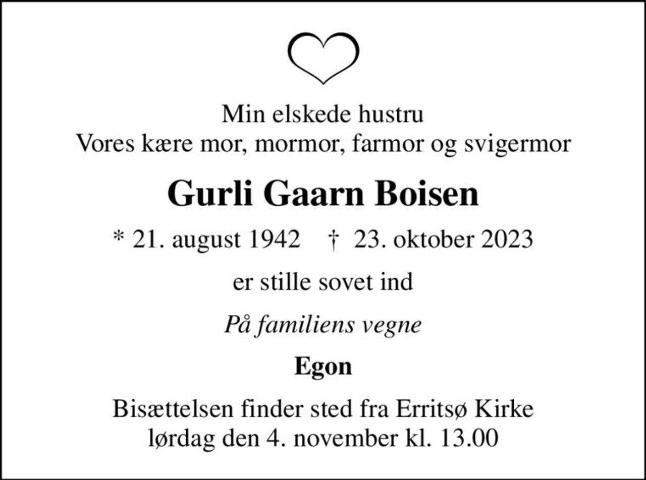 Min elskede hustru Vores kære mor, mormor, farmor og svigermor
Gurli Gaarn Boisen
* 21. august 1942    ✝ 23. oktober 2023
er stille sovet ind
På familiens vegne
Egon
Bisættelsen finder sted fra Erritsø Kirke  lørdag den 4. november kl. 13.00