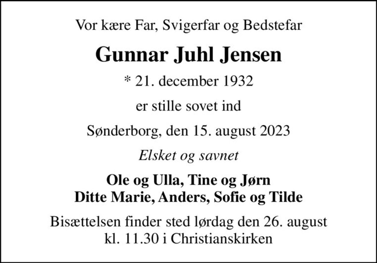 Vor kære Far, Svigerfar og Bedstefar
Gunnar Juhl Jensen
* 21. december 1932
er stille sovet ind
Sønderborg, den 15. august 2023
Elsket og savnet
Ole og Ulla, Tine og Jørn Ditte Marie, Anders, Sofie og Tilde
Bisættelsen finder sted lørdag den 26. august kl. 11.30 i Christianskirken