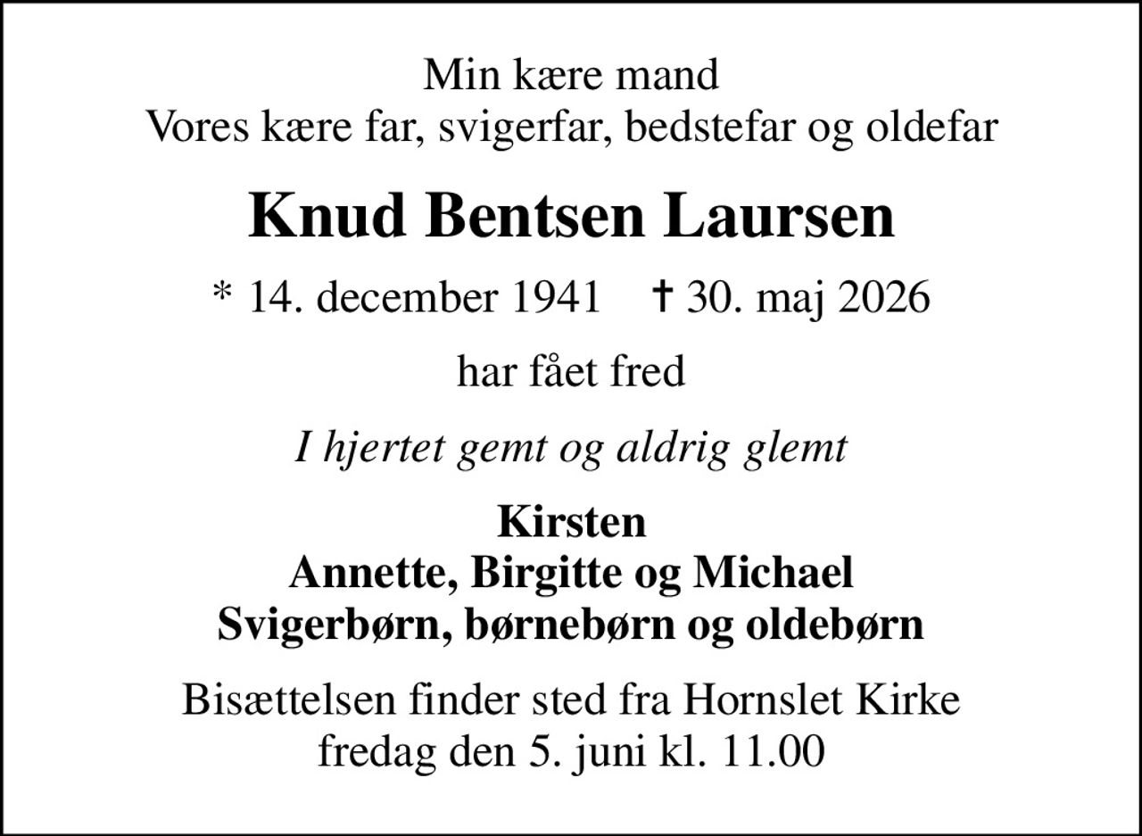Min kære mand Vores kære far, svigerfar, bedstefar og oldefar
Knud Bentsen Laursen
* 14. december 1941    ✝ 30. maj 2026
har fået fred
I hjertet gemt og aldrig glemt
Kirsten Annette, Birgitte og Michael Svigerbørn, børnebørn og oldebørn
Bisættelsen finder sted fra Hornslet Kirke  fredag den 5. juni kl. 11.00