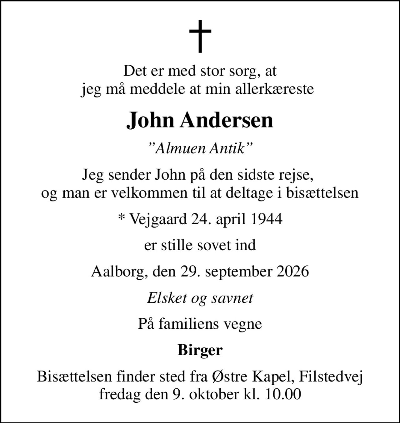 Det er med stor sorg, at jeg må meddele at min allerkæreste 
John Andersen
Almuen Antik
Jeg sender John på den sidste rejse,  og man er velkommen til at deltage i bisættelsen
* Vejgaard 24. april 1944
er stille sovet ind
Aalborg, den 29. september 2026
Elsket og savnet
På familiens vegne
Birger
Bisættelsen finder sted fra Østre Kapel, Filstedvej  fredag den 9. oktober kl. 10.00