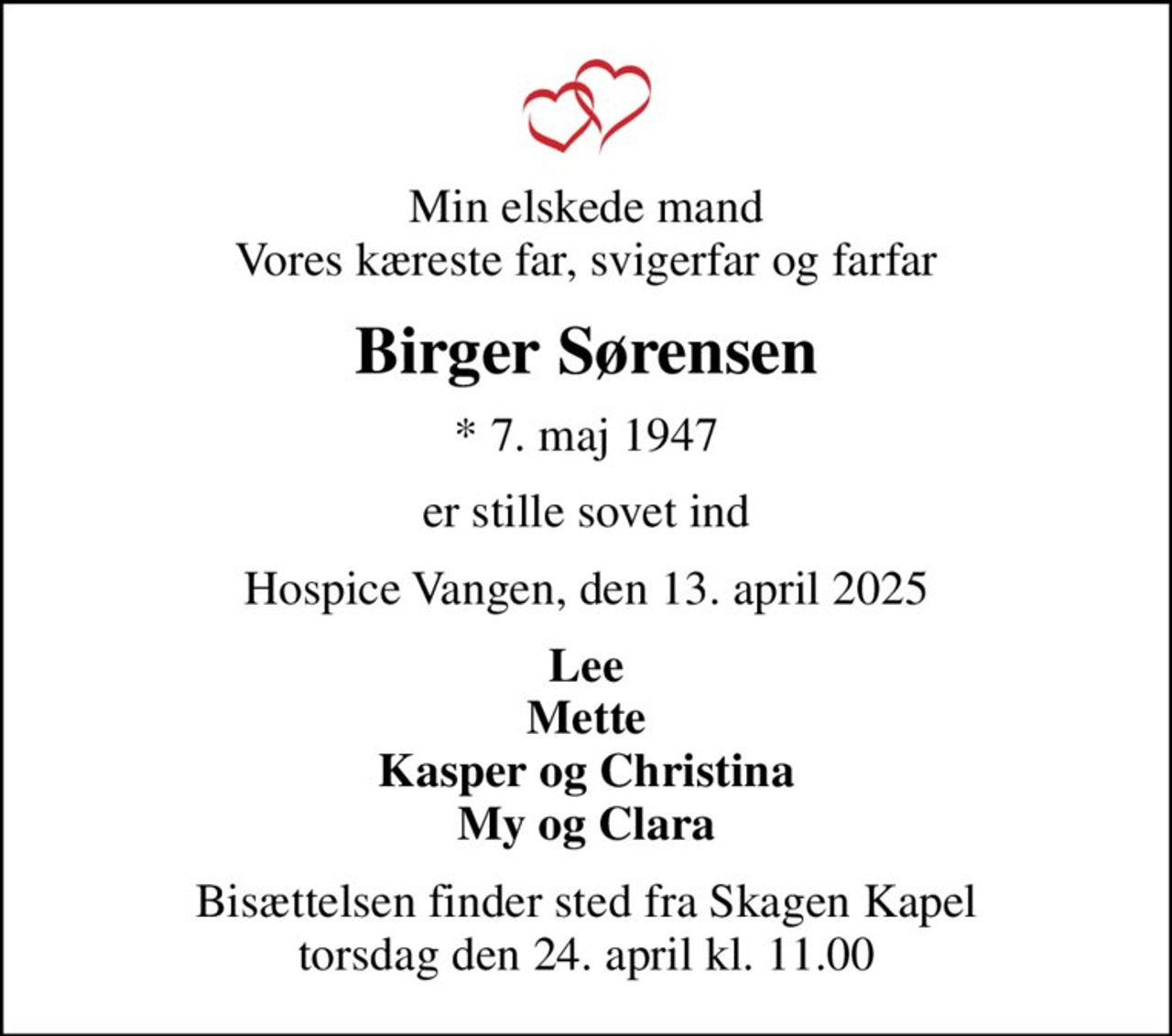 Min elskede mand Vores kæreste far, svigerfar og farfar
Birger Sørensen
* 7. maj 1947
er stille sovet ind
Hospice Vangen, den 13. april 2025
Lee Mette Kasper og Christina My og Clara
Bisættelsen finder sted fra Skagen Kapel  torsdag den 24. april kl. 11.00